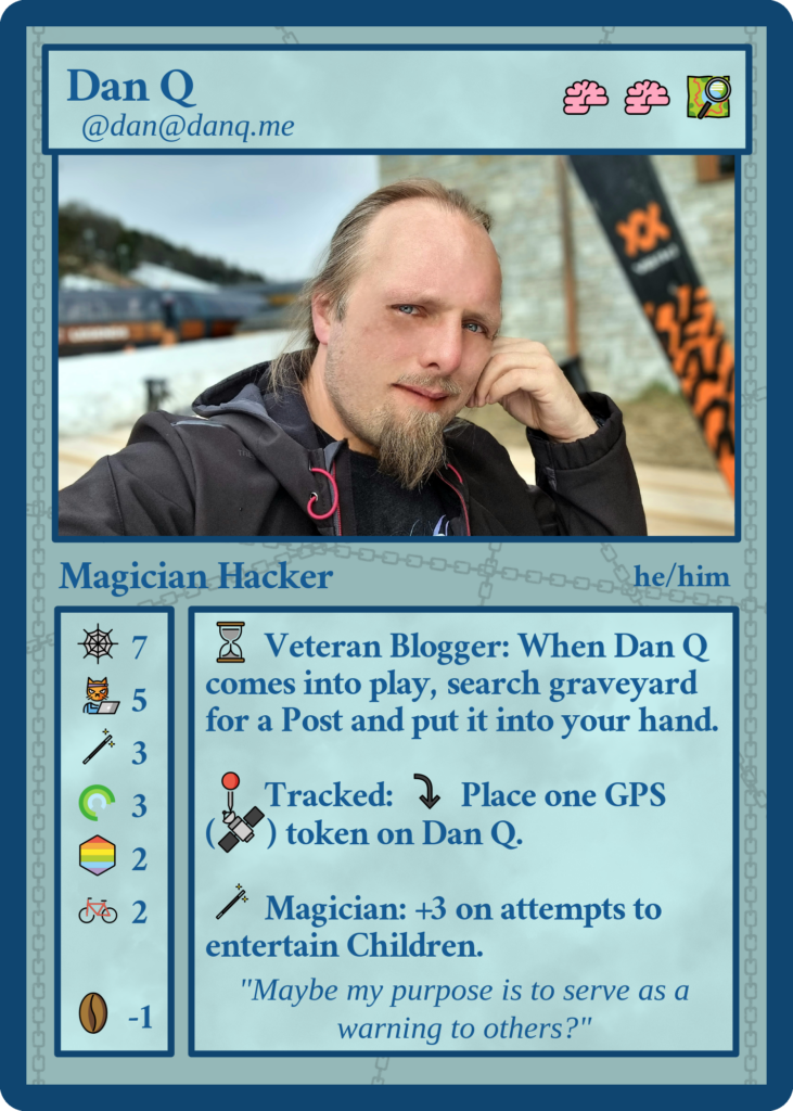 Fedicard for Dan Q (@dan@danq.me, he/him), Magician Hacker. Cost two brains and one map. Stats: 7 web, 5 hackercat, 3 magic, 3 rings, 2 pride rainbows, 2 bikes, -1 coffee beans. Abilities - Veteran Blogger: When Dan Q comes into play, search graveyard for a Post and put it into your hand. Tracked: tap to place 1 GPS token on Dan Q. Magician: +3 on attempts to entertain Children. Flavour text: "Maybe my purpose is to serve as a warning to others?"