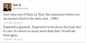 Just come out of Dans le Noir, the restaurant where you eat mystery food in the dark, and... OMG. Expected a gimmick. Expected it to be about the food. But it's not. It's about so much more than that. Would eat here again.