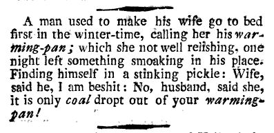 A man used to make his wife go to bed first in the winter-time, caller her his warming-pan; which she not well relishing, one night left something smoaking in his place. Finding himself in a stinking pickle: Wife, said he, I am beshit: No, husband, said she, it is only coal dropt out of your warming-pan!