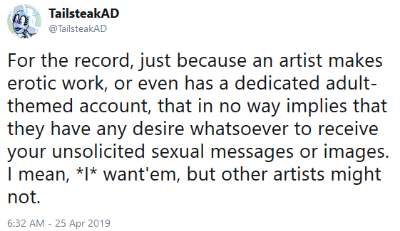 TailsteakAD: For the record, just because an artist makes erotic work, or even has a dedicated adult-themed account, that in no way implies that they have any desire whatsoever to receive your unsolicited sexual messages or images. I mean, *I* want'em, but other artists might not.
