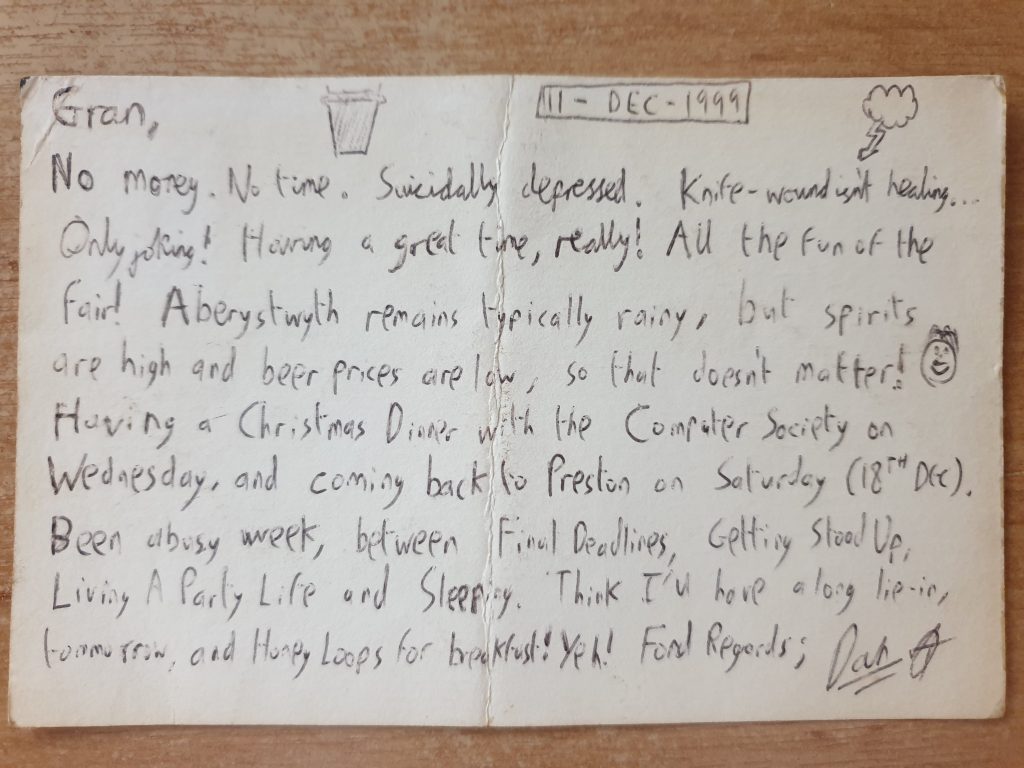 Postcard reading: Gran, No money. No time. Suicidally depressed. Knife-wound isn't healing... Only joking! Having a great time, really! All the fun of the fair! Aberystwyth remains typically rainy, but spirits are high and beer prices are low, so that doesn't matter! Having a Christmas Dinner with the Computer Society on Wednesday, and coming back to Preston on Saturday (18th Dec). Been a busy week, between Final Deadlines, Getting Stood Up, Living A Party Life and Sleeping. Think I'll have a long lie-in, tomorrow, and Honey Loops for breakfast! Yeh! Fond regards; Dan