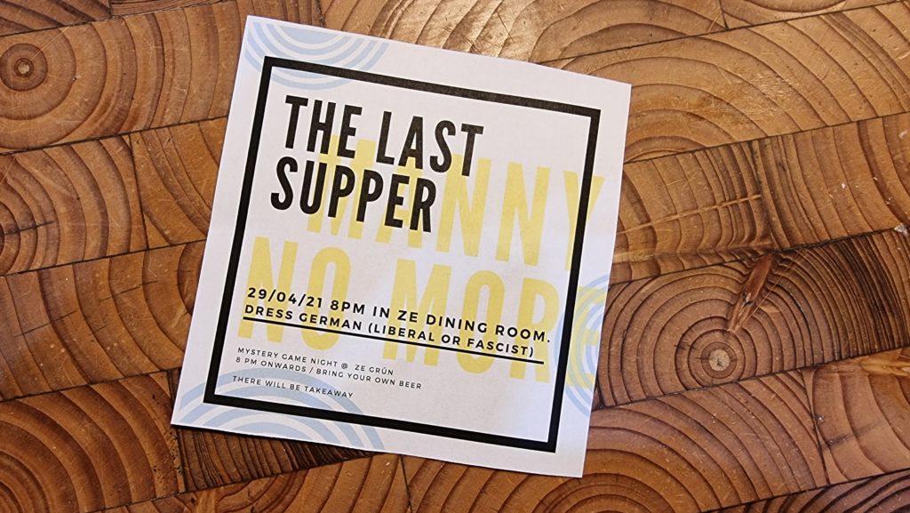 Invitation reading: The Last Supper - 29/04/21 8pm in ze dining room. Dress German (Liberal or Fascist). Mystery game night @ ze grünn. 8pm onwards / bring your own beer. There will be takeaway.