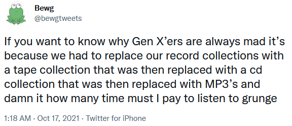 Screenshot of tweet by @bewgtweets posted Oct 17, 2021, reading: If you want to know why Gen X’ers are always mad it’s because we had to replace our record collections with a tape collection that was then replaced with a cd collection that was then replaced with MP3’s and damn it how many time must I pay to listen to grunge