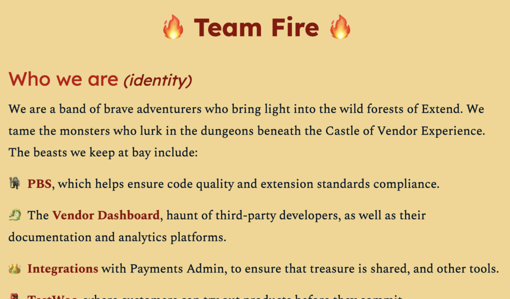 Partial screenshot from a document entitled "Team Fire". The visible part is titled "Who we are (identity)" and reads:We are a band of brave adventurers who bring light into the wild forests of Extend. We tame the monsters who lurk in the dungeons beneath the Castle of Vendor Experience. The beasts we keep at bay include: PBS, which helps ensure code quality and extension standards compliance; the Vendor Dashboard, haunt of third-party developers, as well as their documentation and analytics platforms; Integrations with Payments Admin, to ensure that treasure is shared, and other tools.