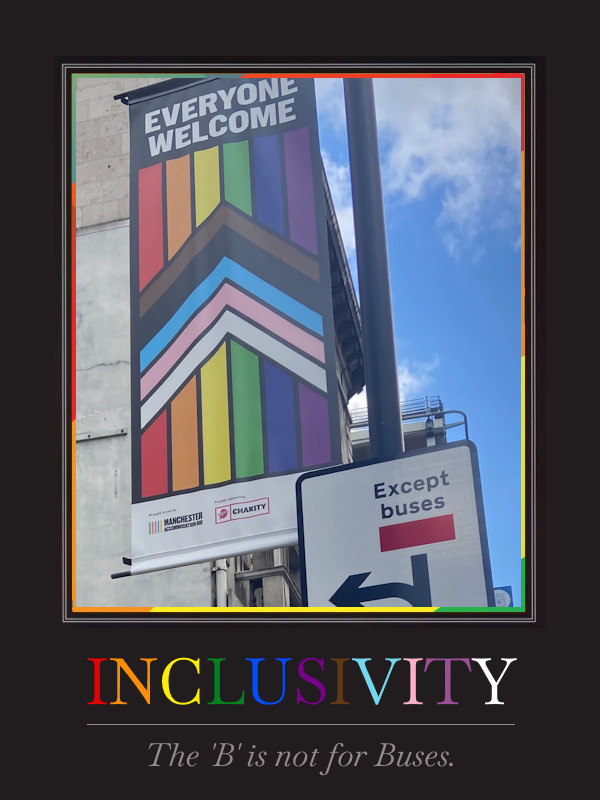 Motivational poster showing a photograph from a Manchester street. A Pride flag banner is hanging from a post with the words "everybody welcome" at the top. Nearby, attached to the same post, a road sign has the words "except buses". The poster is captioned with the word "inclusivity" (in pride colours), and subcaptioned "the 'B' is not for Buses". The joke is that the 'B' in LGBTQ+ stands for 'bisexual' and not 'buses', although of course the real meaning of that street sign is to ban everybody from driving straight ahead except buses, so the joke isn't perfect.