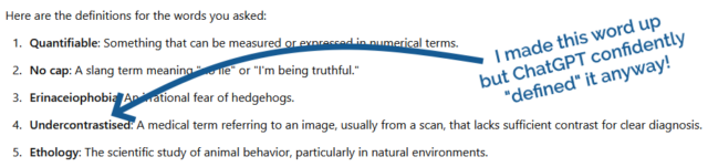 ChatGPT defined several words - 1. Quantifiable: Something that can be measured or expressed in numerical terms. 2. No cap: A slang term meaning "no lie" or "I'm being truthful." 3. Erinaceiophobia: An irrational fear of hedgehogs. 4. Undercontrastised: A medical term referring to an image, usually from a scan, that lacks sufficient contrast for clear diagnosis. (I made this word up, but ChatGPT defined it anyway!). 5. Ethology: The scientific study of animal behavior, particularly in natural environments.