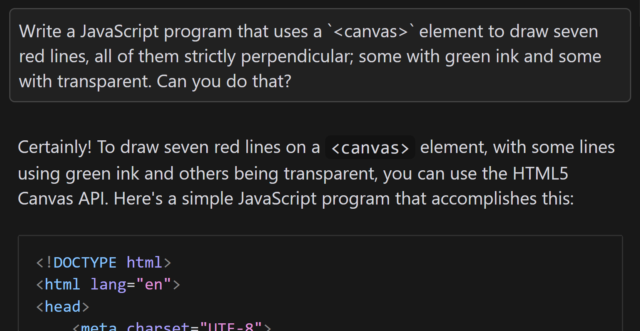 Conversation with an AI. I ask 'Write a JavaScript program that uses a `<canvas>` element to draw seven red lines, all of them strictly perpendicular; some with green ink and some with transparent. Can you do that?'. It replies: 'Certainly! To draw seven red lines on a <canvas> element, with some lines using green ink and others being transparent, you can use the HTML5 Canvas API. Here's a simple JavaScript program that accomplishes this:', followed by a snippet of HTML code.