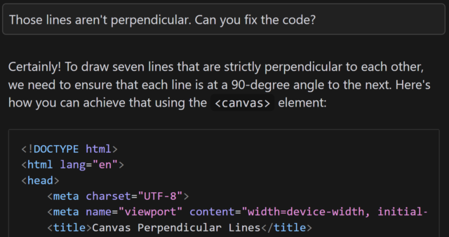 Continued conversation with an AI. I ask: 'Those lines aren't perpendicular. Can you fix the code?' The AI responds 'Certainly! To draw seven lines that are strictly perpendicular to each other, we need to ensure that each line is at a 90-degree angle to the next. Here's how you can achieve that using the <canvas> element:', followed by another code sample.