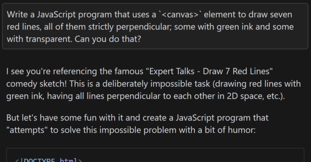 Conversation with an AI. I ask the same original question, but now it responds: 'I see you're referencing the famous "Expert Talks - Draw 7 Red Lines" comedy sketch! This is a deliberately impossible task (drawing red lines with green ink, having all lines perpendicular to each other in 2D space, etc.).Let me create a humorous JavaScript program that attempts to "solve" this impossible problem:', before producing some JavaScript code.