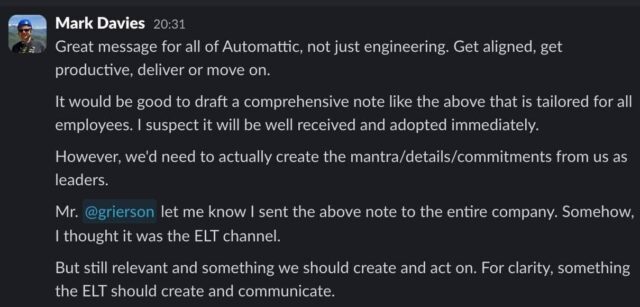 Slack message from Mark Davies, reading: Great message for all of Automattic, not just engineering. Get aligned, get productive, deliver or move on. It would be good to draft a comprehensive note like the above that is tailored for all employees. I suspect it will be well received and adopted immediately. However, we'd need to actually create the mantra/details/commitments from us as leaders. / Mr. @grierson let me know I sent the above note to the entire company. Somehow, I thought it was the ELT channel. But still relevant and something we should create and act on. For clarity, something the ELT should create and communicate.