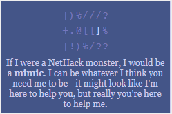 If I were a NetHack monster, I would be a mimic. I can be whatever you need me to be - it might look like I'm here to help you, but really you're here to help me.