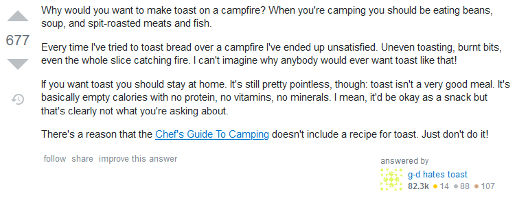 Answer: Why would you want to make toast on a campfire? When you're camping you should be eating beans, soup, and spit-roasted meats and fish. Every time I've tried to toast bread over a campfire I've ended up unsatisfied. Uneven toasting, burnt bits, even the whole slice catching fire. I can't imagine why anybody would ever want toast like that! If you want toast you should stay at home. It's still pretty pointless, though: toast isn't a very good meal. It's basically empty calories with no protein, no vitamins, no minerals. I mean, it'd be okay as a snack but that's clearly not what you're asking about. There's a reason that the Chef's Guide To Camping doesn't include a recipe for toast. Just don't do it!