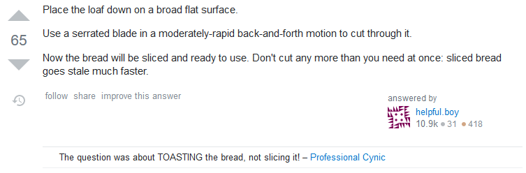 Answer: Place the loaf down on a broad flat surface. Use a serrated blade in a moderately-rapid back-and-forth motion to cut through it. Now the bread will be sliced and ready to use. Don't cut any more than you need at once: sliced bread goes stale much faster.