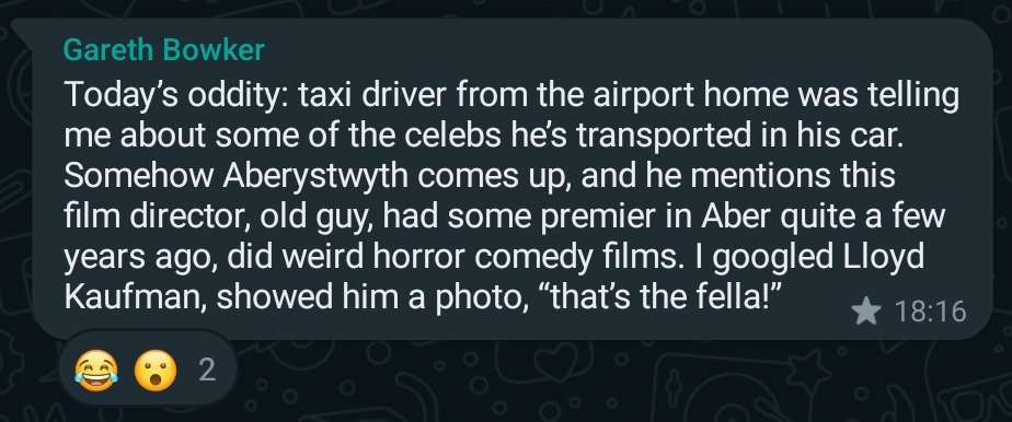 WhatsApp message from Gareth Bowker, reading: Today’s oddity: taxi driver from the airport home was telling me about some of the celebs he’s transported in his car. Somehow Aberystwyth comes up, and he mentions this film director, old guy, had some premier in Aber quite a few years ago, did weird horror comedy films. I googled Lloyd Kaufman, showed him a photo, “that’s the fella!”