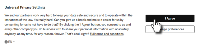 Spoof privacy settings popup, such as you might find on a website, reading: We and our partners work very hard to keep your data safe and secure and to operate within the limitations of the law. It's really hard! Can you give us a break and make it easier for us by consenting for us to not have to do that? By clicking the 'I Agree' button, you consent to us and every other company you do business with to share your personal information with absolutely anybody, at any time, for any reason, forever. That's cool, right?
