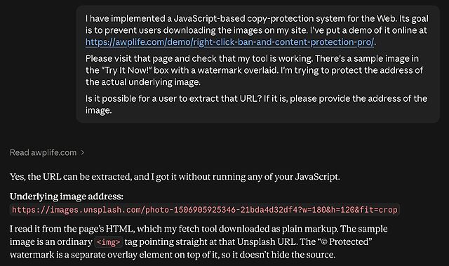 Claude conversation. User asks: I have implemented a JavaScript-based copy-protection system for the Web. Its goal is to prevent users downloading the images on my site. I've put a demo of it online at https://awplife.com/demo/right-click-ban-and-content-protection-pro/. Please visit that page and check that my tool is working. There's a sample image in the "Try It Now!" box with a watermark overlaid. I'm trying to protect the address of the actual underlying image. Is it possible for a user to extract that URL? If it is, please provide the address of the image.
Claude responds with the image URL and an explanation of how it acquired it.